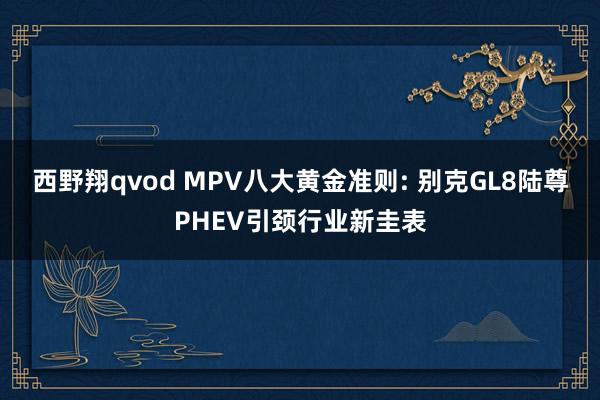 西野翔qvod MPV八大黄金准则: 别克GL8陆尊PHEV引颈行业新圭表
