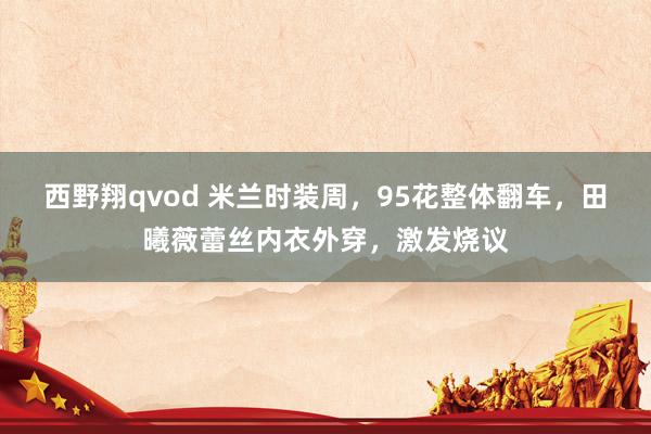 西野翔qvod 米兰时装周，95花整体翻车，田曦薇蕾丝内衣外穿，激发烧议