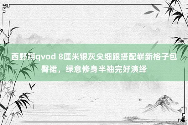 西野翔qvod 8厘米银灰尖细跟搭配崭新格子包臀裙，绿意修身半袖完好演绎