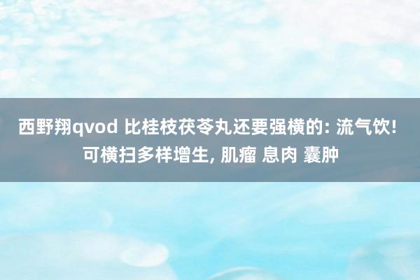 西野翔qvod 比桂枝茯苓丸还要强横的: 流气饮! 可横扫多样增生， 肌瘤 息肉 囊肿