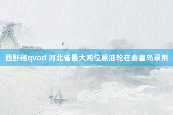 西野翔qvod 河北省最大吨位原油轮在秦皇岛录用