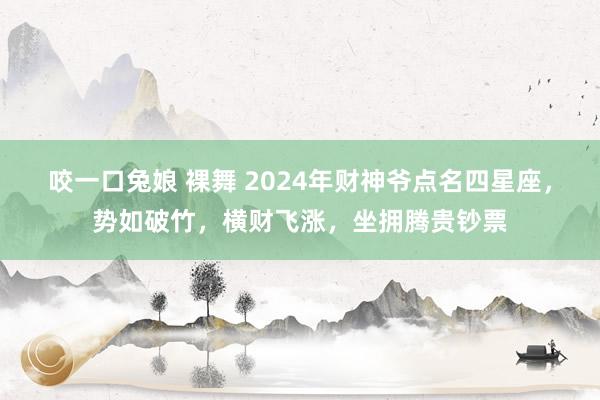 咬一口兔娘 裸舞 2024年财神爷点名四星座，势如破竹，横财飞涨，坐拥腾贵钞票