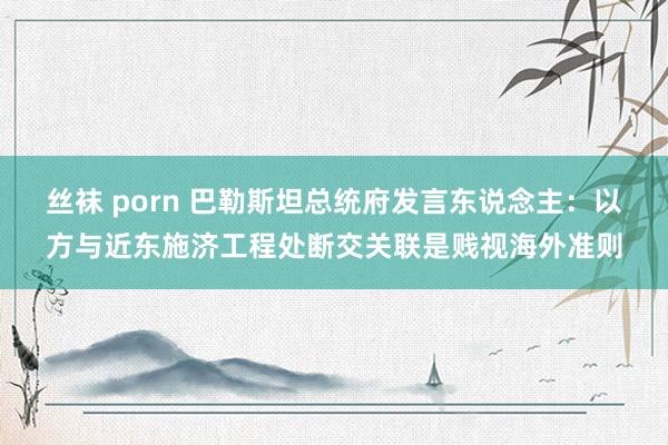 丝袜 porn 巴勒斯坦总统府发言东说念主：以方与近东施济工程处断交关联是贱视海外准则