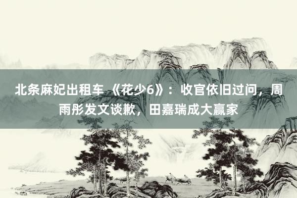 北条麻妃出租车 《花少6》：收官依旧过问，周雨彤发文谈歉，田嘉瑞成大赢家