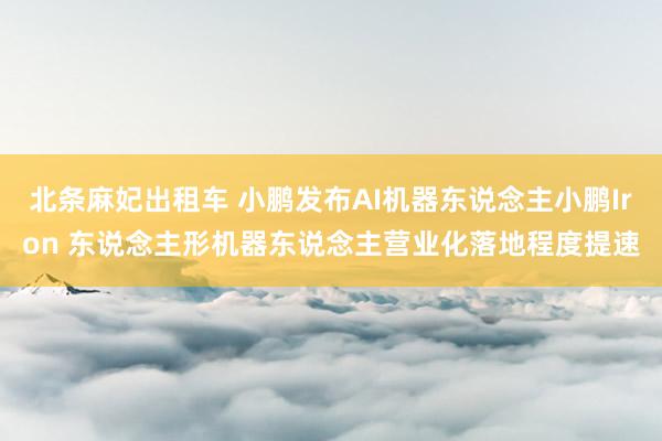 北条麻妃出租车 小鹏发布AI机器东说念主小鹏Iron 东说念主形机器东说念主营业化落地程度提速