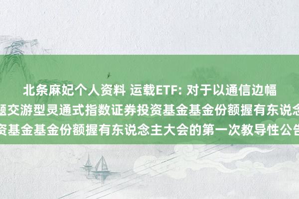 北条麻妃个人资料 运载ETF: 对于以通信边幅召开嘉实中证内地运载主题交游型灵通式指数证券投资基金基金份额握有东说念主大会的第一次教导性公告