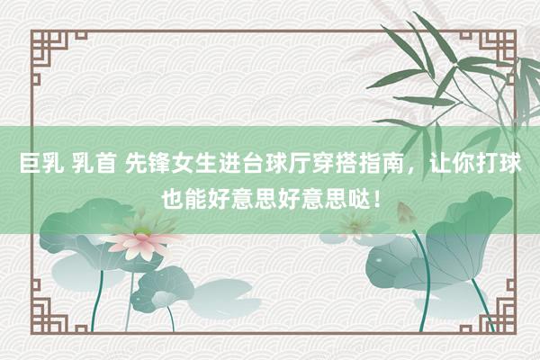 巨乳 乳首 先锋女生进台球厅穿搭指南，让你打球也能好意思好意思哒！