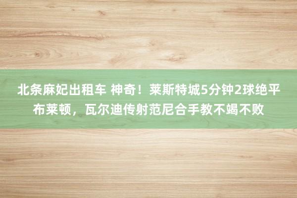北条麻妃出租车 神奇！莱斯特城5分钟2球绝平布莱顿，瓦尔迪传射范尼合手教不竭不败