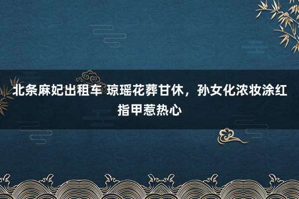 北条麻妃出租车 琼瑶花葬甘休，孙女化浓妆涂红指甲惹热心