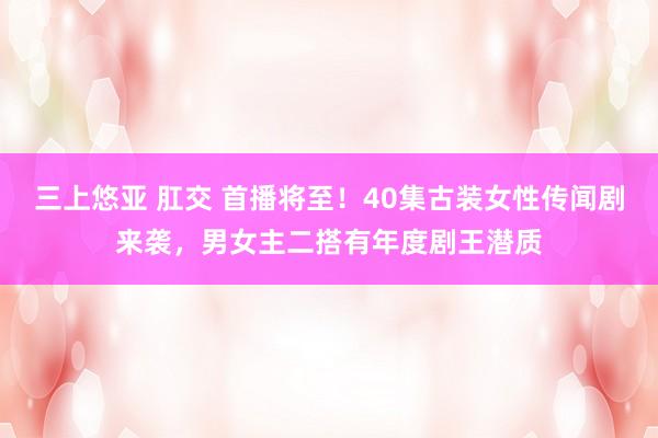 三上悠亚 肛交 首播将至！40集古装女性传闻剧来袭，男女主二搭有年度剧王潜质