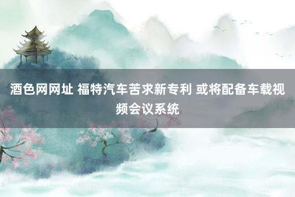 酒色网网址 福特汽车苦求新专利 或将配备车载视频会议系统