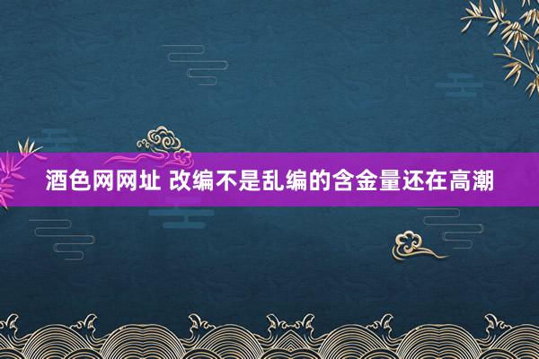 酒色网网址 改编不是乱编的含金量还在高潮