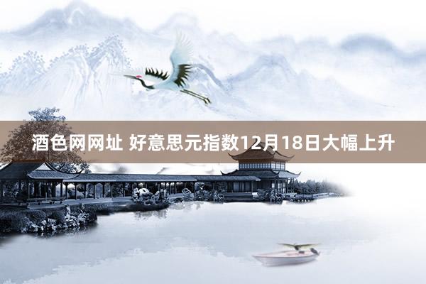 酒色网网址 好意思元指数12月18日大幅上升