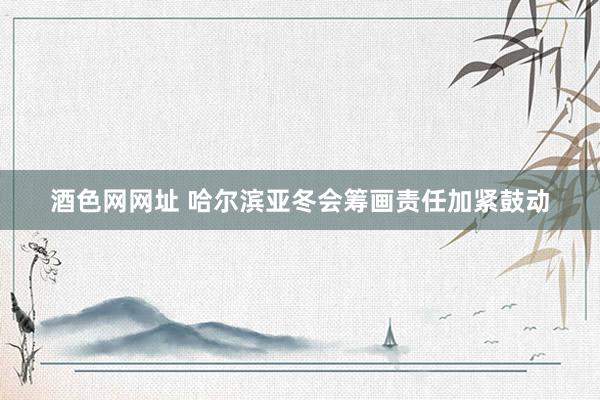 酒色网网址 哈尔滨亚冬会筹画责任加紧鼓动