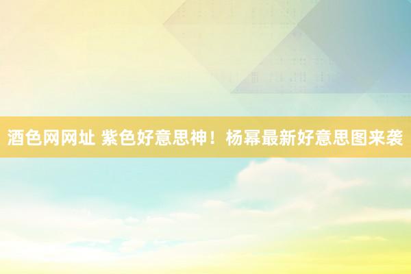 酒色网网址 紫色好意思神！杨幂最新好意思图来袭