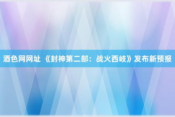 酒色网网址 《封神第二部：战火西岐》发布新预报