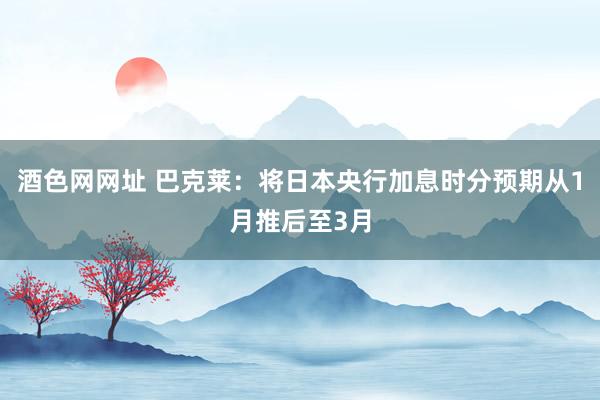 酒色网网址 巴克莱：将日本央行加息时分预期从1月推后至3月