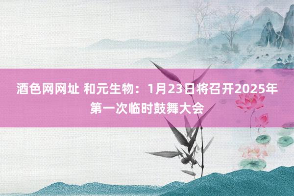 酒色网网址 和元生物：1月23日将召开2025年第一次临时鼓舞大会