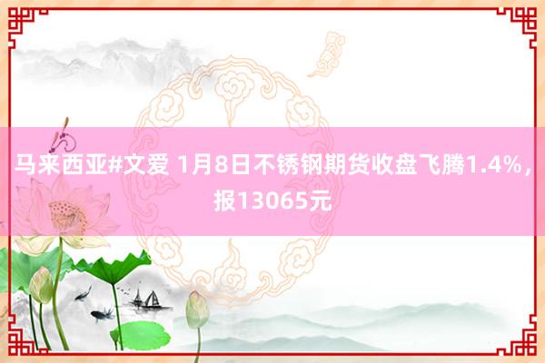 马来西亚#文爱 1月8日不锈钢期货收盘飞腾1.4%，报13065元