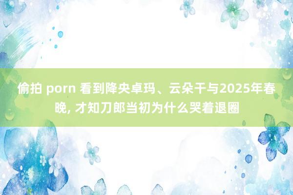 偷拍 porn 看到降央卓玛、云朵干与2025年春晚， 才知刀郎当初为什么哭着退圈