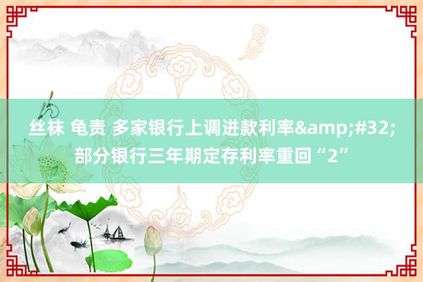 丝袜 龟责 多家银行上调进款利率&#32;部分银行三年期定存利率重回“2”
