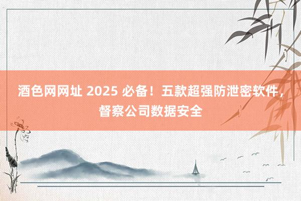 酒色网网址 2025 必备！五款超强防泄密软件，督察公司数据安全