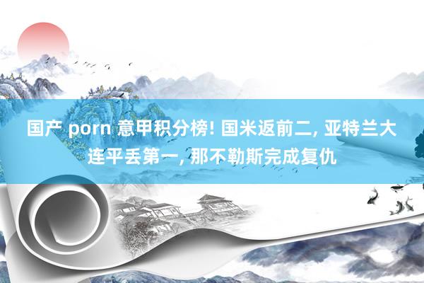 国产 porn 意甲积分榜! 国米返前二， 亚特兰大连平丢第一， 那不勒斯完成复仇