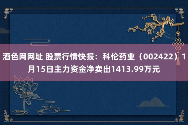 酒色网网址 股票行情快报：科伦药业（002422）1月15日主力资金净卖出1413.99万元