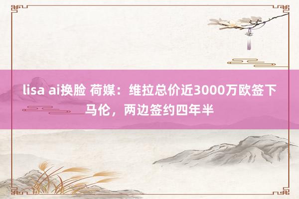lisa ai换脸 荷媒：维拉总价近3000万欧签下马伦，两边签约四年半