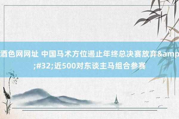 酒色网网址 中国马术方位遏止年终总决赛放弃&#32;近500对东谈主马组合参赛