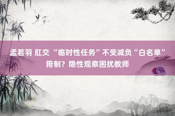 孟若羽 肛交 “临时性任务”不受减负“白名单”箝制？隐性观察困扰教师