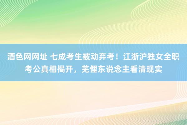 酒色网网址 七成考生被动弃考！江浙沪独女全职考公真相揭开，芜俚东说念主看清现实