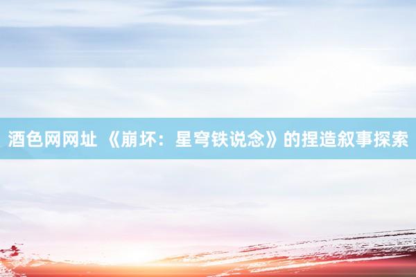 酒色网网址 《崩坏：星穹铁说念》的捏造叙事探索