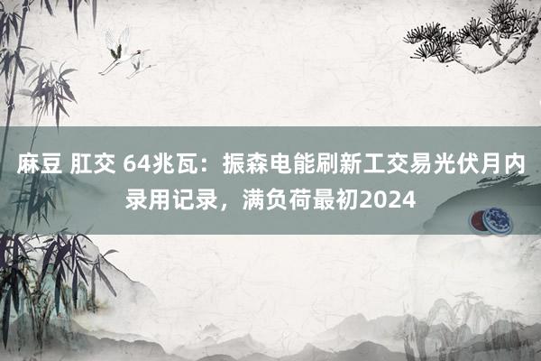 麻豆 肛交 64兆瓦：振森电能刷新工交易光伏月内录用记录，满负荷最初2024
