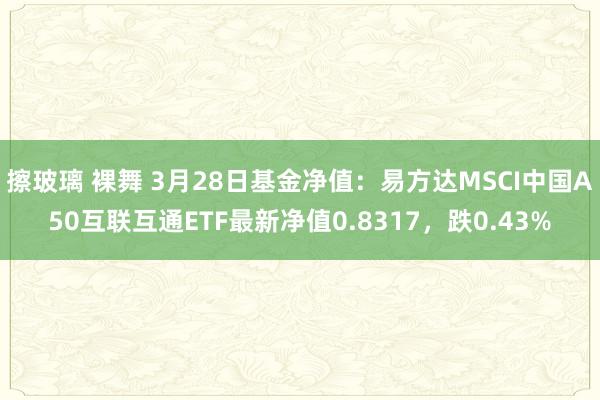 擦玻璃 裸舞 3月28日基金净值：易方达MSCI中国A50互联互通ETF最新净值0.8317，跌0.43%