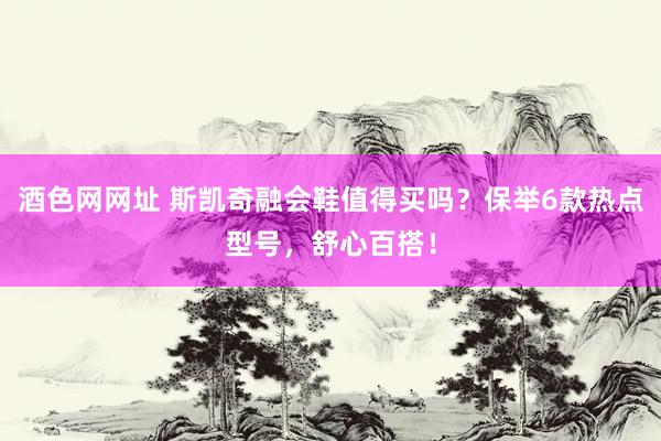 酒色网网址 斯凯奇融会鞋值得买吗？保举6款热点型号，舒心百搭！