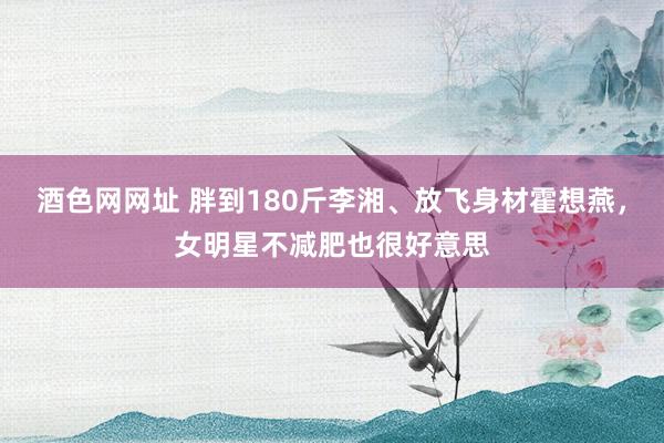 酒色网网址 胖到180斤李湘、放飞身材霍想燕，女明星不减肥也很好意思