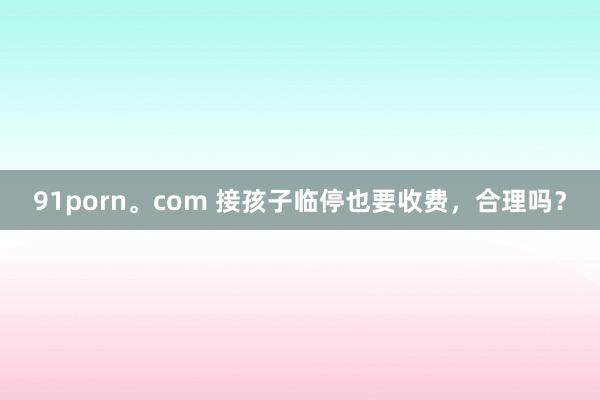 91porn。com 接孩子临停也要收费，合理吗？