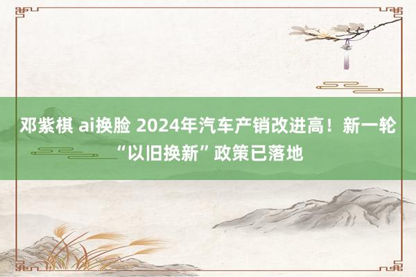 邓紫棋 ai换脸 2024年汽车产销改进高！新一轮“以旧换新”政策已落地