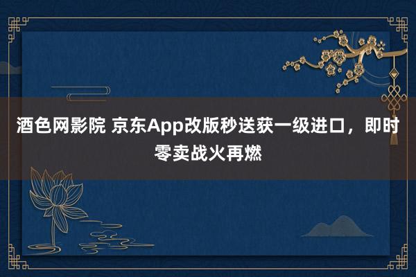 酒色网影院 京东App改版秒送获一级进口，即时零卖战火再燃
