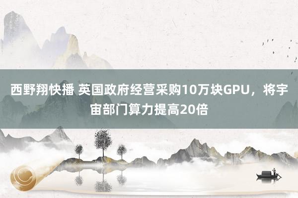 西野翔快播 英国政府经营采购10万块GPU，将宇宙部门算力提高20倍