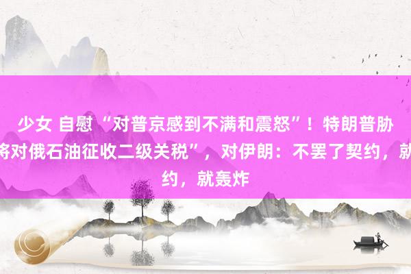 少女 自慰 “对普京感到不满和震怒”！特朗普胁迫“将对俄石油征收二级关税”，对伊朗：不罢了契约，就轰炸