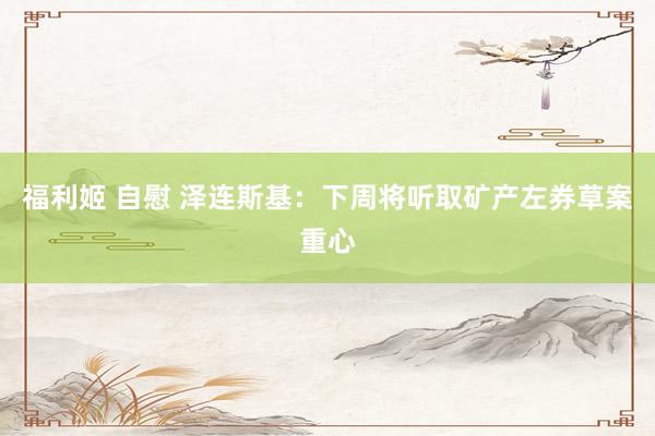 福利姬 自慰 泽连斯基：下周将听取矿产左券草案重心