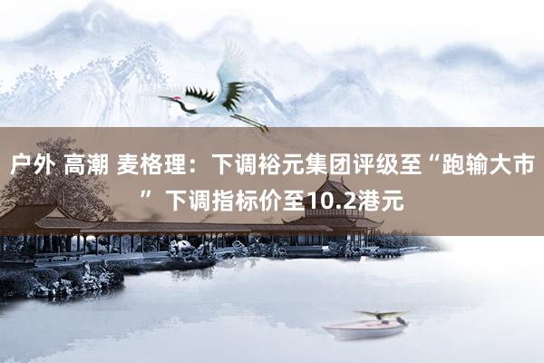 户外 高潮 麦格理：下调裕元集团评级至“跑输大市” 下调指标价至10.2港元