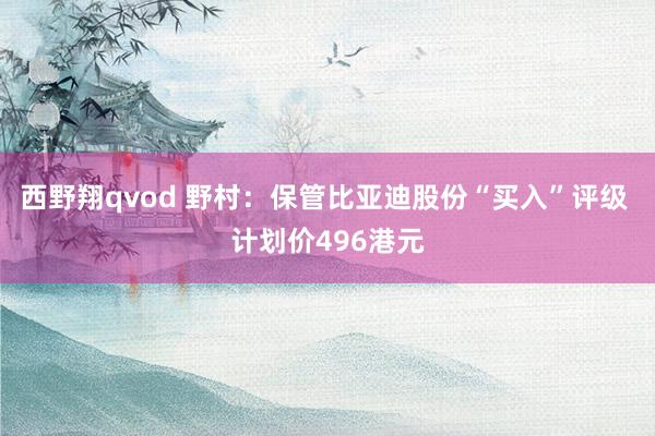 西野翔qvod 野村：保管比亚迪股份“买入”评级 计划价496港元