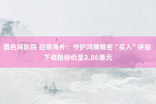 酒色网影院 招银海外：守护鸿腾精密“买入”评级 下调指标价至3.86港元