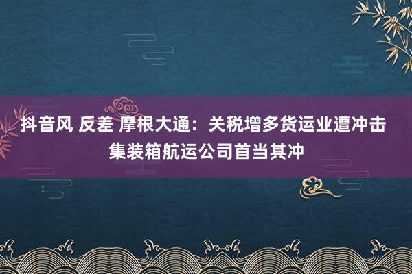 抖音风 反差 摩根大通：关税增多货运业遭冲击 集装箱航运公司首当其冲
