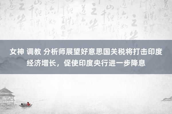 女神 调教 分析师展望好意思国关税将打击印度经济增长，促使印度央行进一步降息