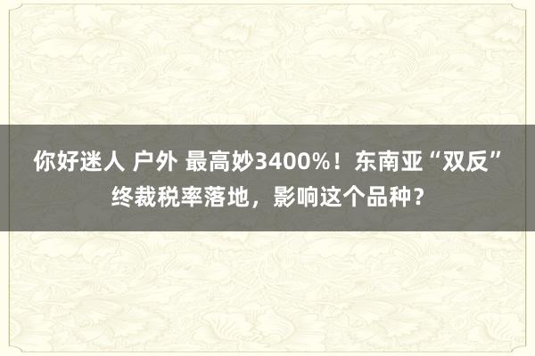 你好迷人 户外 最高妙3400%！东南亚“双反”终裁税率落地，影响这个品种？