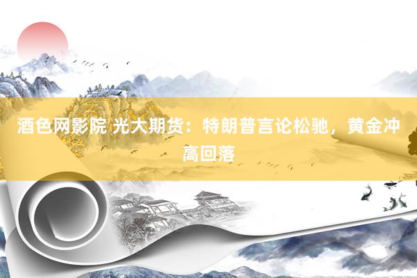 酒色网影院 光大期货：特朗普言论松驰，黄金冲高回落